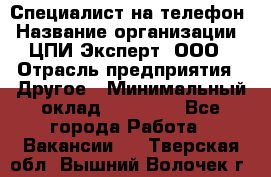 Специалист на телефон › Название организации ­ ЦПИ Эксперт, ООО › Отрасль предприятия ­ Другое › Минимальный оклад ­ 14 000 - Все города Работа » Вакансии   . Тверская обл.,Вышний Волочек г.